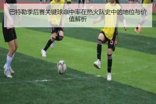巴特勒季后赛关键球命中率在热火队史中的地位与价值解析