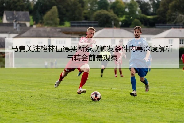 马赛关注格林伍德买断条款触发条件内幕深度解析与转会前景观察
