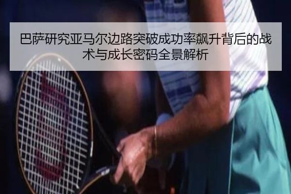 巴萨研究亚马尔边路突破成功率飙升背后的战术与成长密码全景解析