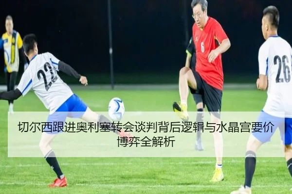 切尔西跟进奥利塞转会谈判背后逻辑与水晶宫要价博弈全解析