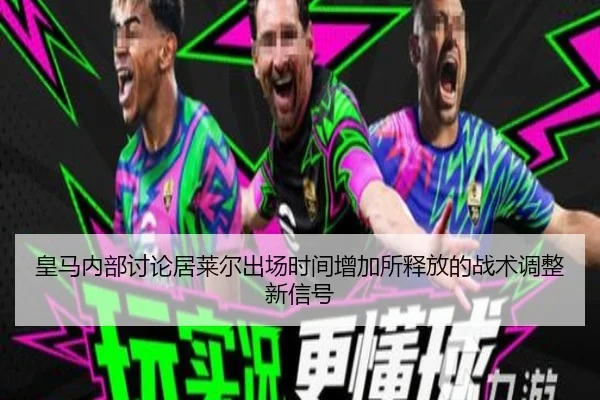 皇马内部讨论居莱尔出场时间增加所释放的战术调整新信号