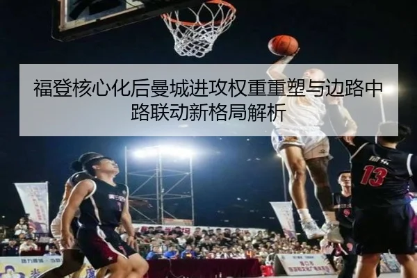 福登核心化后曼城进攻权重重塑与边路中路联动新格局解析