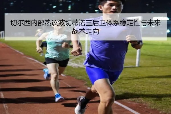 切尔西内部热议波切蒂诺三后卫体系稳定性与未来战术走向